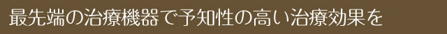 最先端の治療機器で予知性の高い治療効果を