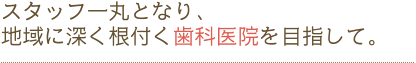 スタッフ一丸となり、地域に深く根付く歯科医院を目指して。