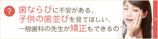 歯ならびに不安がある、子供の歯並びを見てほしい、一般歯科の先生が矯正もできるの？