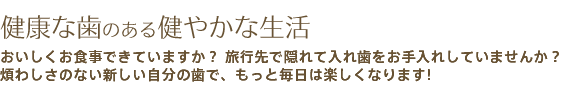 健康な歯のある健やかな生活 おいしくお食事できていますか？ 旅行先で隠れて入れ歯をお手入れしていませんか？
煩わしさのない新しい自分の歯で、もっと毎日は楽しくなります!