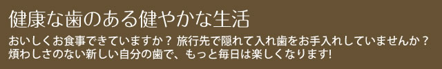 健康な歯のある健やかな生活 おいしくお食事できていますか？ 旅行先で隠れて入れ歯をお手入れしていませんか？
煩わしさのない新しい自分の歯で、もっと毎日は楽しくなります!