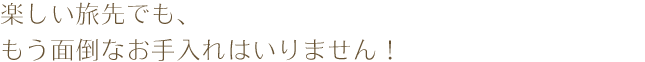 楽しい旅先でも、もう面倒なお手入れはいりません！