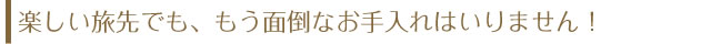 楽しい旅先でも、もう面倒なお手入れはいりません！