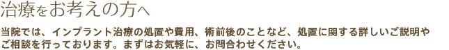 治療をお考えの方へ　当院では、インプラント治療の処置や費用、術前後のことなど、処置に関する詳しいご説明やご相談を行っております。まずはお気軽に、お問合わせください。