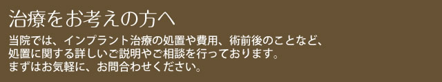 治療をお考えの方へ　当院では、インプラント治療の処置や費用、術前後のことなど、処置に関する詳しいご説明やご相談を行っております。まずはお気軽に、お問合わせください。