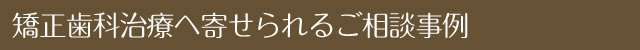 矯正歯科治療へ寄せられるご相談事例