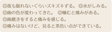 ◎夜も眠れないぐらいズキズキずる。◎水がしみる。◎歯

の色が変わってきた。◎噛むと痛みがある。◎歯磨きをすると痛みを感じる。◎痛みはないけど、見ると茶色い点がで

きている。