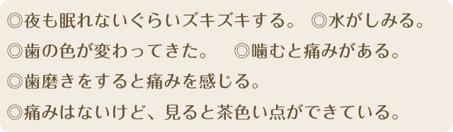 ◎夜も眠れないぐらいズキズキずる。◎水がしみる。◎歯の色が変わ

ってきた。◎噛むと痛みがある。◎歯磨きをすると痛みを感じる。◎痛みはないけど、見ると茶色い点ができている。