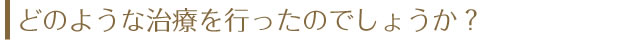 どのような治療を行ったのでしょうか？