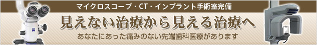 マイクロスコープ・CT
・インプラント手術室完備 見えない治療から見える治療へ あなたにあった痛みのない先端歯科医療があります