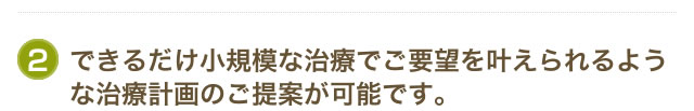 できるだけ小規模な治療でご要望を叶えられるような治療計画のご提案が可能です。