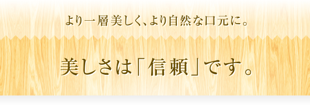 より一層美しく、より自然な口元に。美しさは「信頼」です。