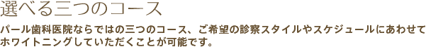 選べる三つのコース パール歯科医院ならではの三つのコース、ご希望の診察スタイルやスケジュールにあわせてホワイトニングしていただくことが可能です。