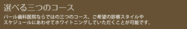 選べる三つのコース パール歯科医院ならではの三つのコース、ご希望の診察スタイルやスケジュールにあわせてホワイトニングしていただくことが可能です。