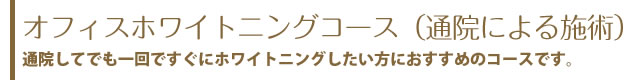 オフィスホワイトニングコース（通院による施術）通院してでも一回ですぐにホワイトニングしたい方におすすめのコースです。