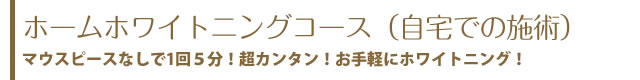 ホームホワイトニングコース（自宅での施術）マウスピースなしで1回５分！超カンタン！お手軽にホワイトニング！