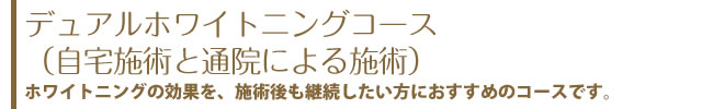 デュアルホワイトニングコース（自宅施術と通院による施術）ホワイトニングの効果を、施術後も継続したい方におすすめのコースです。